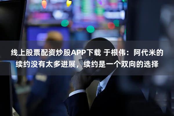 线上股票配资炒股APP下载 于根伟：阿代米的续约没有太多进展，续约是一个双向的选择