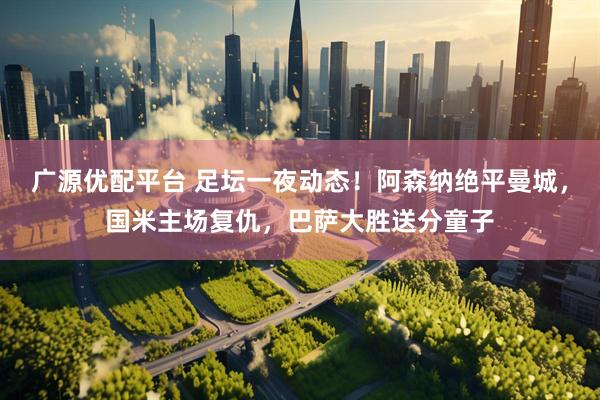 广源优配平台 足坛一夜动态！阿森纳绝平曼城，国米主场复仇，巴萨大胜送分童子