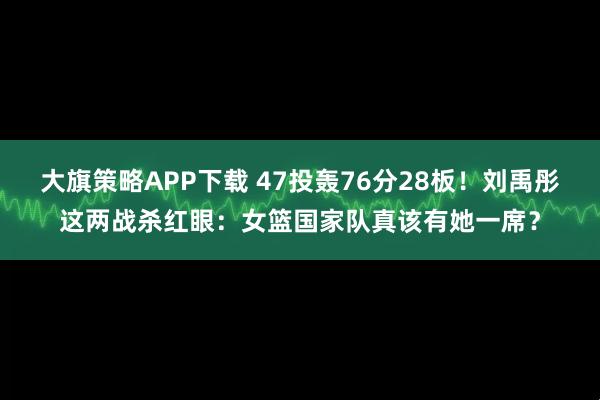 大旗策略APP下载 47投轰76分28板！刘禹彤这两战杀红眼：女篮国家队真该有她一席？