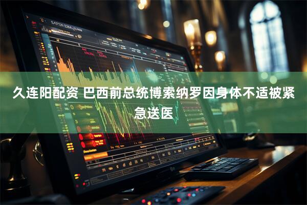 久连阳配资 巴西前总统博索纳罗因身体不适被紧急送医