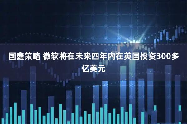 国鑫策略 微软将在未来四年内在英国投资300多亿美元