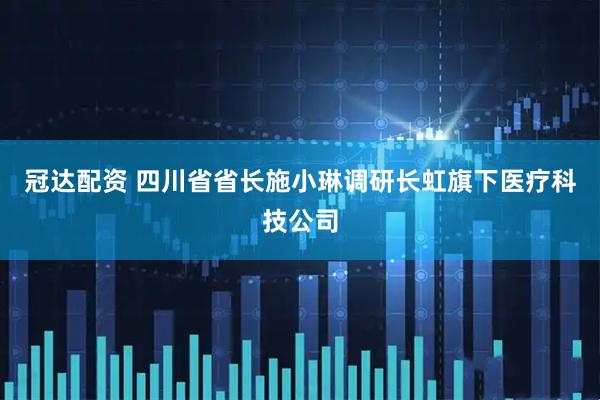冠达配资 四川省省长施小琳调研长虹旗下医疗科技公司