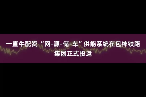 一直牛配资 “网-源-储-车”供能系统在包神铁路集团正式投运