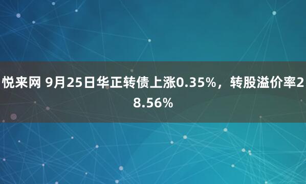 悦来网 9月25日华正转债上涨0.35%，转股溢价率28.56%
