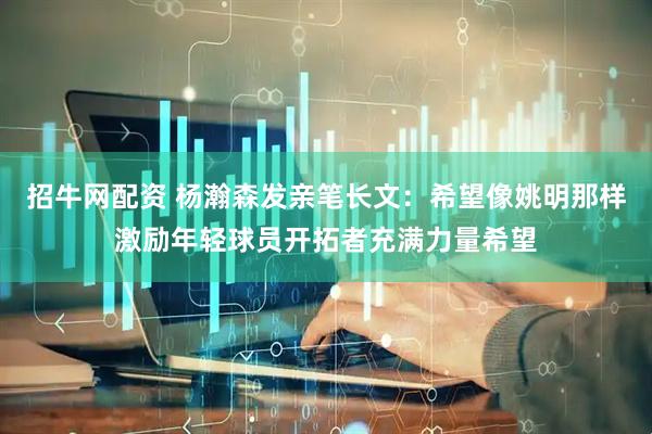 招牛网配资 杨瀚森发亲笔长文：希望像姚明那样激励年轻球员开拓者充满力量希望