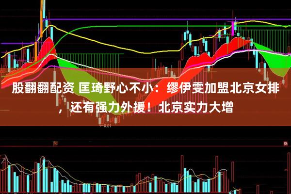 股翻翻配资 匡琦野心不小：缪伊雯加盟北京女排，还有强力外援！北京实力大增