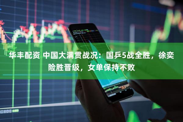 华丰配资 中国大满贯战况：国乒5战全胜，徐奕险胜晋级，女单保持不败