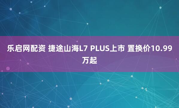 乐启网配资 捷途山海L7 PLUS上市 置换价10.99万起