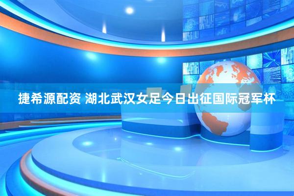 捷希源配资 湖北武汉女足今日出征国际冠军杯