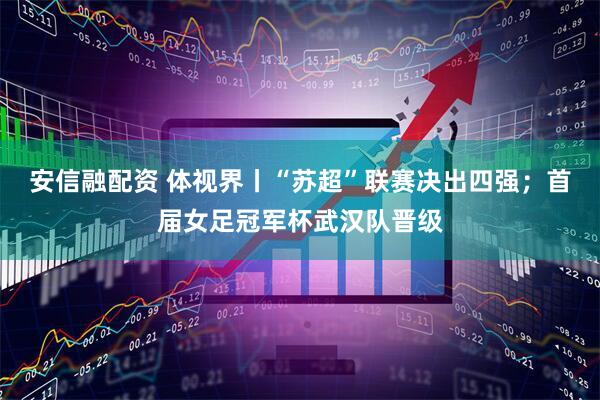 安信融配资 体视界丨“苏超”联赛决出四强；首届女足冠军杯武汉队晋级