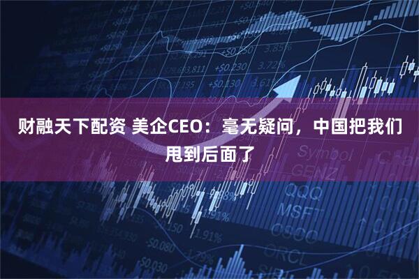 财融天下配资 美企CEO：毫无疑问，中国把我们甩到后面了