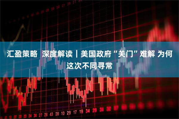 汇盈策略  深度解读｜美国政府“关门”难解 为何这次不同寻常