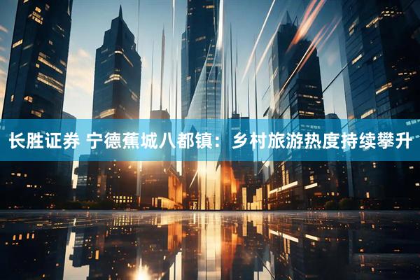 长胜证券 宁德蕉城八都镇：乡村旅游热度持续攀升