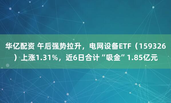 华亿配资 午后强势拉升，电网设备ETF（159326）上涨1.31%，近6日合计“吸金”1.85亿元