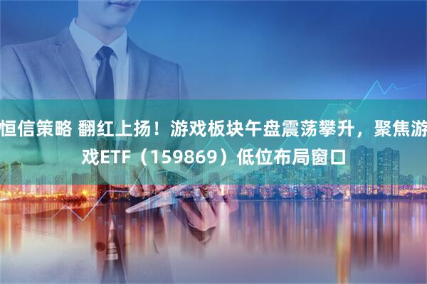 恒信策略 翻红上扬！游戏板块午盘震荡攀升，聚焦游戏ETF（159869）低位布局窗口