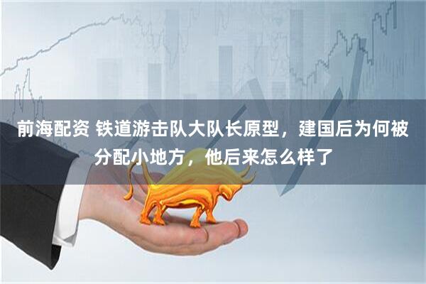 前海配资 铁道游击队大队长原型，建国后为何被分配小地方，他后来怎么样了