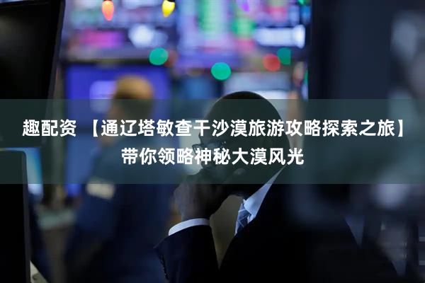 趣配资 【通辽塔敏查干沙漠旅游攻略探索之旅】带你领略神秘大漠风光
