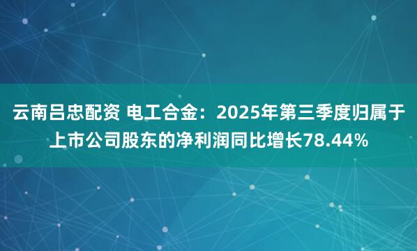 云南吕忠配资 电工合金：2025年第三季度归属于上市公司股东的净利润同比增长78.44%
