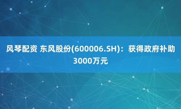 风琴配资 东风股份(600006.SH)：获得政府补助3000万元