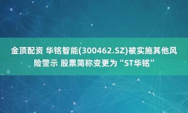 金顶配资 华铭智能(300462.SZ)被实施其他风险警示 股票简称变更为“ST华铭”