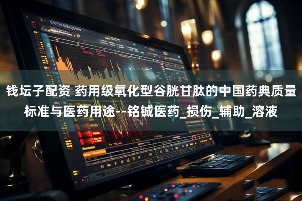 钱坛子配资 药用级氧化型谷胱甘肽的中国药典质量标准与医药用途--铭铖医药_损伤_辅助_溶液