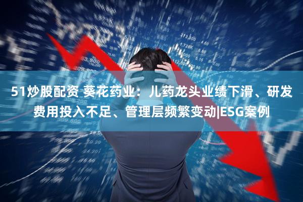 51炒股配资 葵花药业：儿药龙头业绩下滑、研发费用投入不足、管理层频繁变动|ESG案例