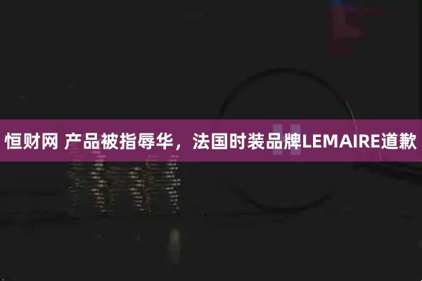 恒财网 产品被指辱华，法国时装品牌LEMAIRE道歉