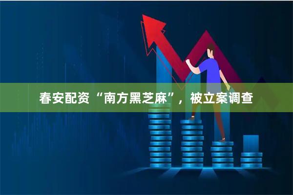春安配资 “南方黑芝麻”，被立案调查